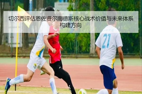 切尔西评估恩佐费尔南德斯核心战术价值与未来体系构建方向
