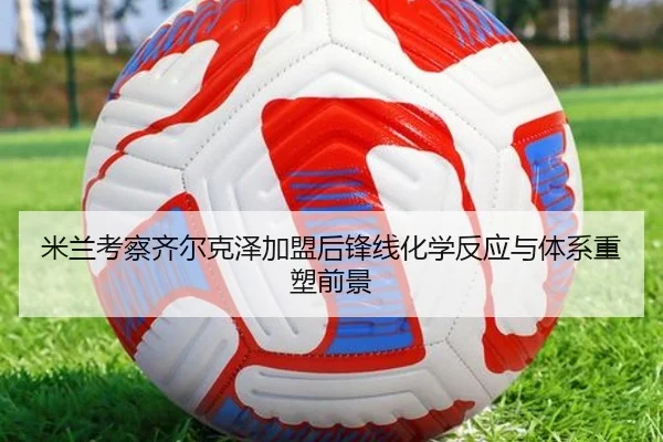 米兰考察齐尔克泽加盟后锋线化学反应与体系重塑前景