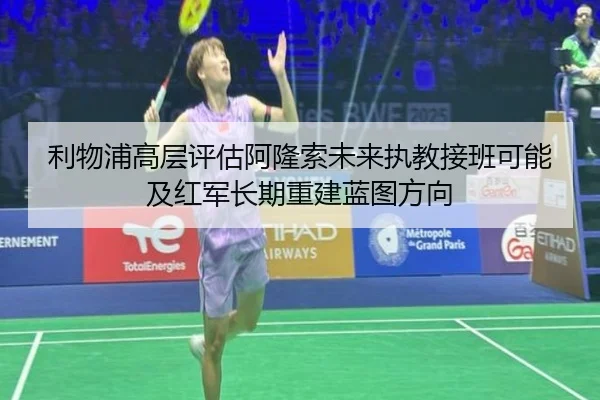 利物浦高层评估阿隆索未来执教接班可能及红军长期重建蓝图方向