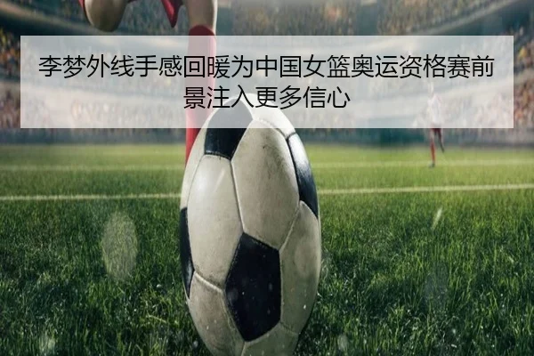 李梦外线手感回暖为中国女篮奥运资格赛前景注入更多信心