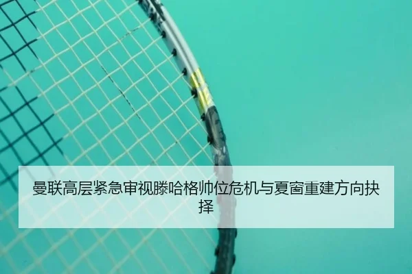 曼联高层紧急审视滕哈格帅位危机与夏窗重建方向抉择
