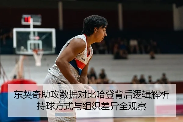 东契奇助攻数据对比哈登背后逻辑解析持球方式与组织差异全观察